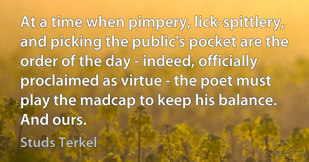 At a time when pimpery, lick-spittlery, and picking the public's pocket are the order of the day - indeed, officially proclaimed as virtue - the poet must play the madcap to keep his balance. And ours. (Studs Terkel)