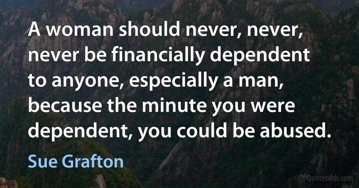 A woman should never, never, never be financially dependent to anyone, especially a man, because the minute you were dependent, you could be abused. (Sue Grafton)