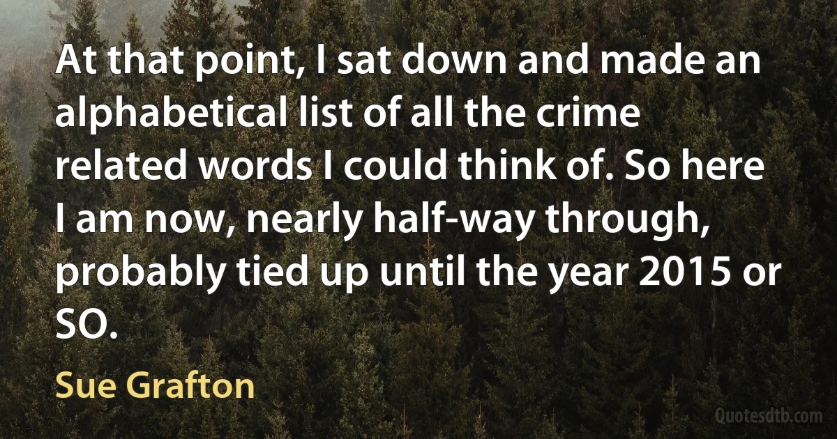 At that point, I sat down and made an alphabetical list of all the crime related words I could think of. So here I am now, nearly half-way through, probably tied up until the year 2015 or SO. (Sue Grafton)