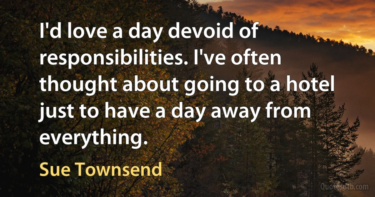 I'd love a day devoid of responsibilities. I've often thought about going to a hotel just to have a day away from everything. (Sue Townsend)