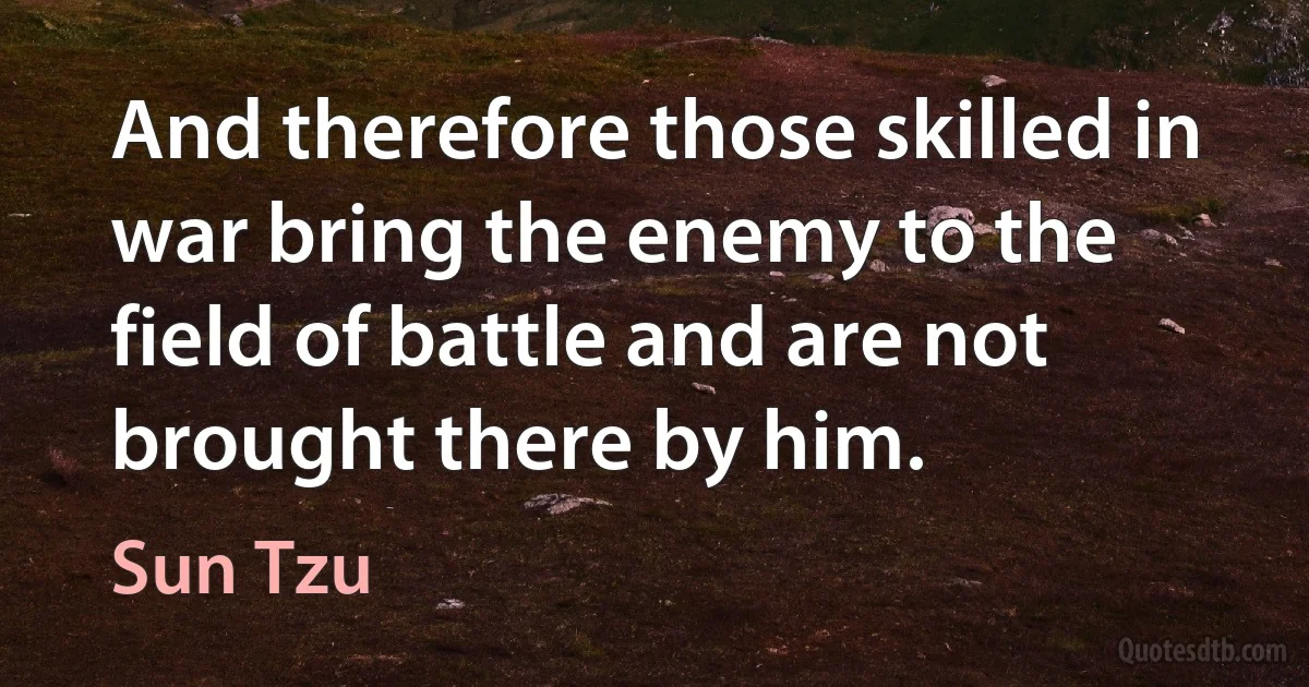 And therefore those skilled in war bring the enemy to the field of battle and are not brought there by him. (Sun Tzu)