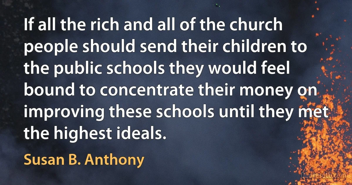 If all the rich and all of the church people should send their children to the public schools they would feel bound to concentrate their money on improving these schools until they met the highest ideals. (Susan B. Anthony)