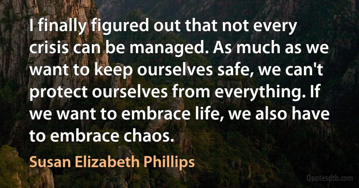 I finally figured out that not every crisis can be managed. As much as we want to keep ourselves safe, we can't protect ourselves from everything. If we want to embrace life, we also have to embrace chaos. (Susan Elizabeth Phillips)