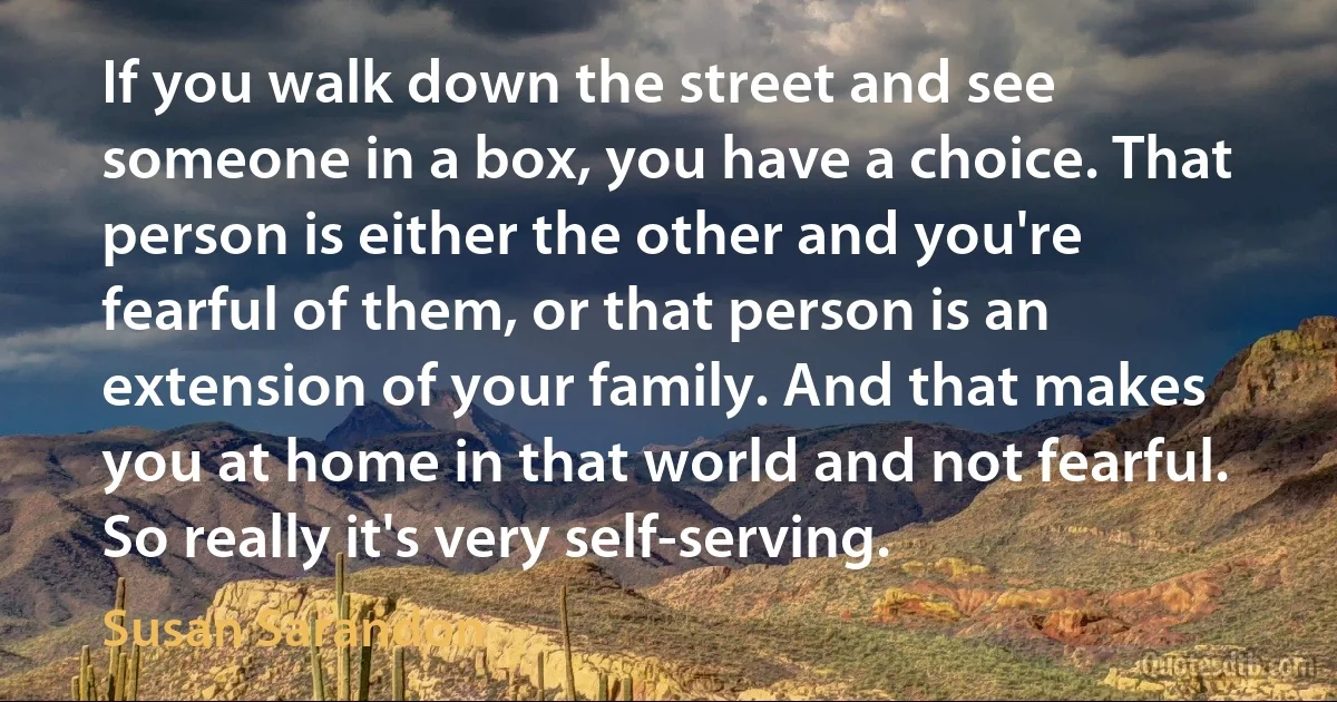 If you walk down the street and see someone in a box, you have a choice. That person is either the other and you're fearful of them, or that person is an extension of your family. And that makes you at home in that world and not fearful. So really it's very self-serving. (Susan Sarandon)