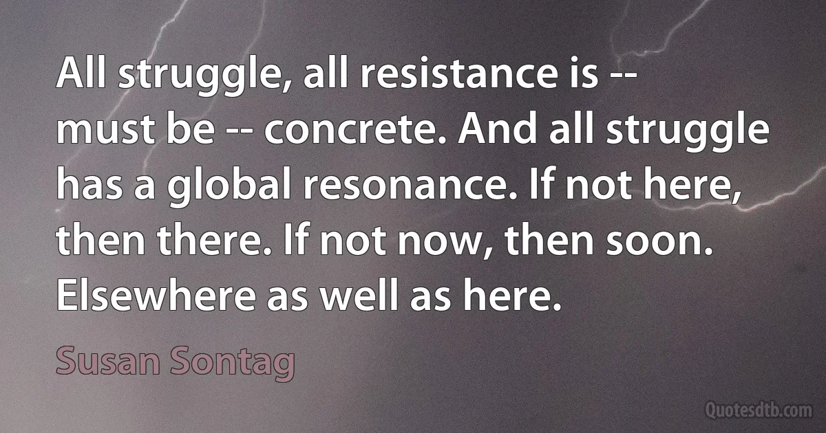 All struggle, all resistance is -- must be -- concrete. And all struggle has a global resonance. If not here, then there. If not now, then soon. Elsewhere as well as here. (Susan Sontag)