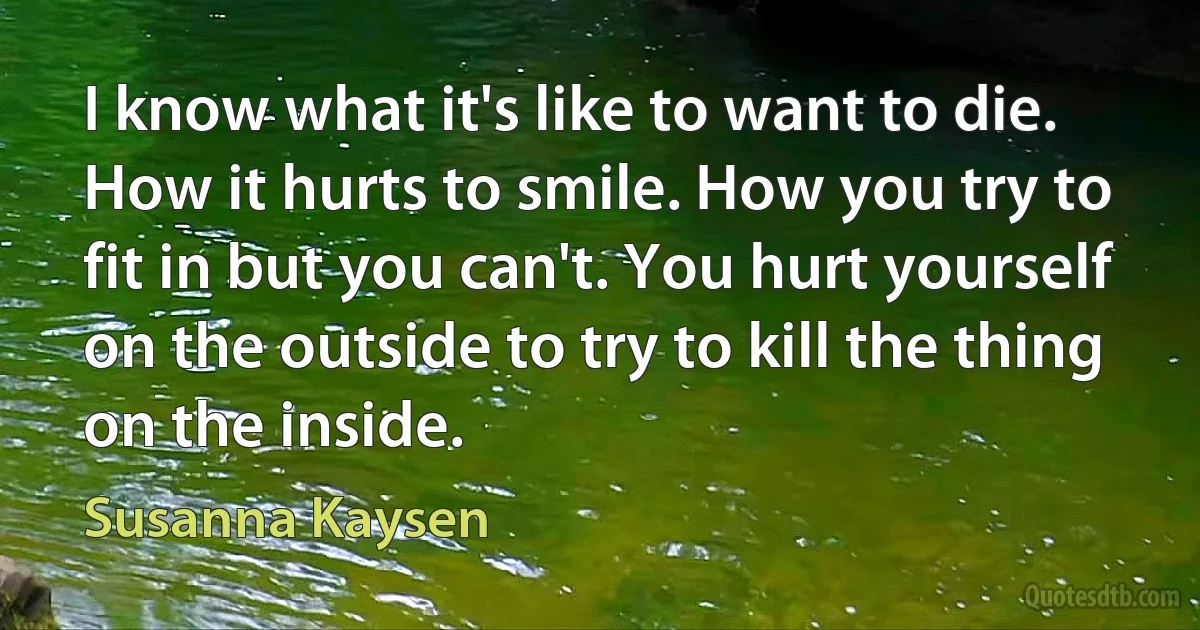 I know what it's like to want to die. How it hurts to smile. How you try to fit in but you can't. You hurt yourself on the outside to try to kill the thing on the inside. (Susanna Kaysen)