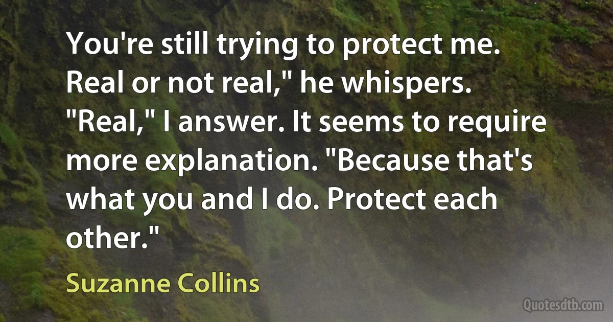 You're still trying to protect me. Real or not real," he whispers.
"Real," I answer. It seems to require more explanation. "Because that's what you and I do. Protect each other." (Suzanne Collins)