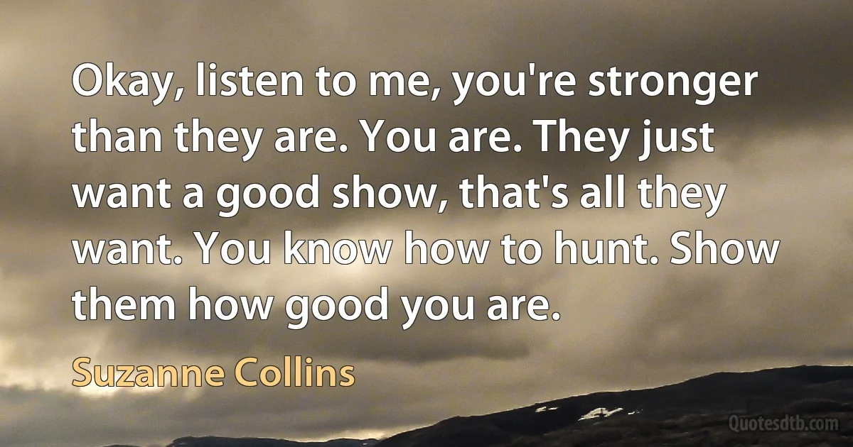 Okay, listen to me, you're stronger than they are. You are. They just want a good show, that's all they want. You know how to hunt. Show them how good you are. (Suzanne Collins)