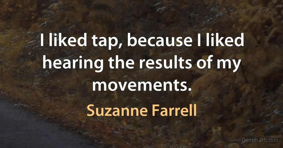 I liked tap, because I liked hearing the results of my movements. (Suzanne Farrell)