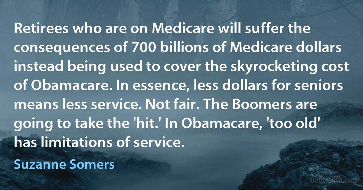 Retirees who are on Medicare will suffer the consequences of 700 billions of Medicare dollars instead being used to cover the skyrocketing cost of Obamacare. In essence, less dollars for seniors means less service. Not fair. The Boomers are going to take the 'hit.' In Obamacare, 'too old' has limitations of service. (Suzanne Somers)