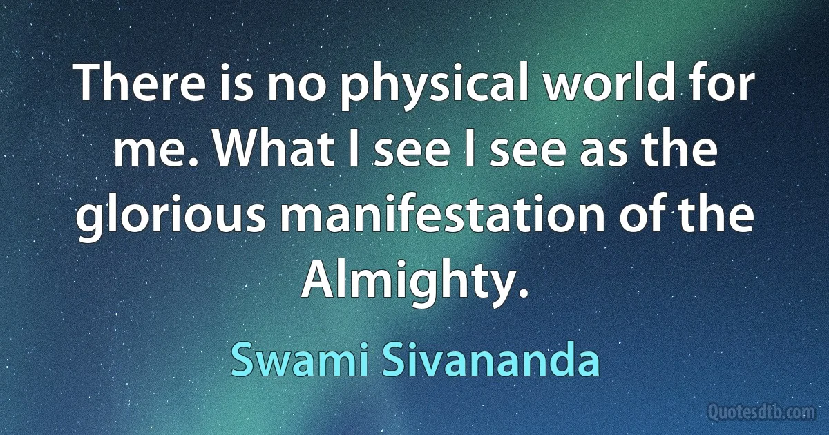 There is no physical world for me. What I see I see as the glorious manifestation of the Almighty. (Swami Sivananda)