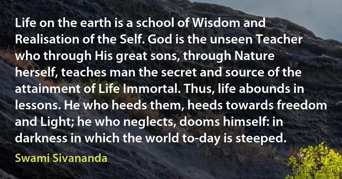 Life on the earth is a school of Wisdom and Realisation of the Self. God is the unseen Teacher who through His great sons, through Nature herself, teaches man the secret and source of the attainment of Life Immortal. Thus, life abounds in lessons. He who heeds them, heeds towards freedom and Light; he who neglects, dooms himself: in darkness in which the world to-day is steeped. (Swami Sivananda)