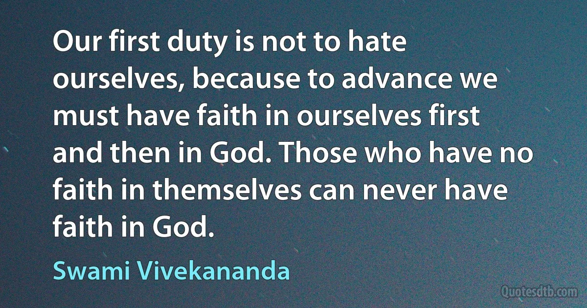 Our first duty is not to hate ourselves, because to advance we must have faith in ourselves first and then in God. Those who have no faith in themselves can never have faith in God. (Swami Vivekananda)