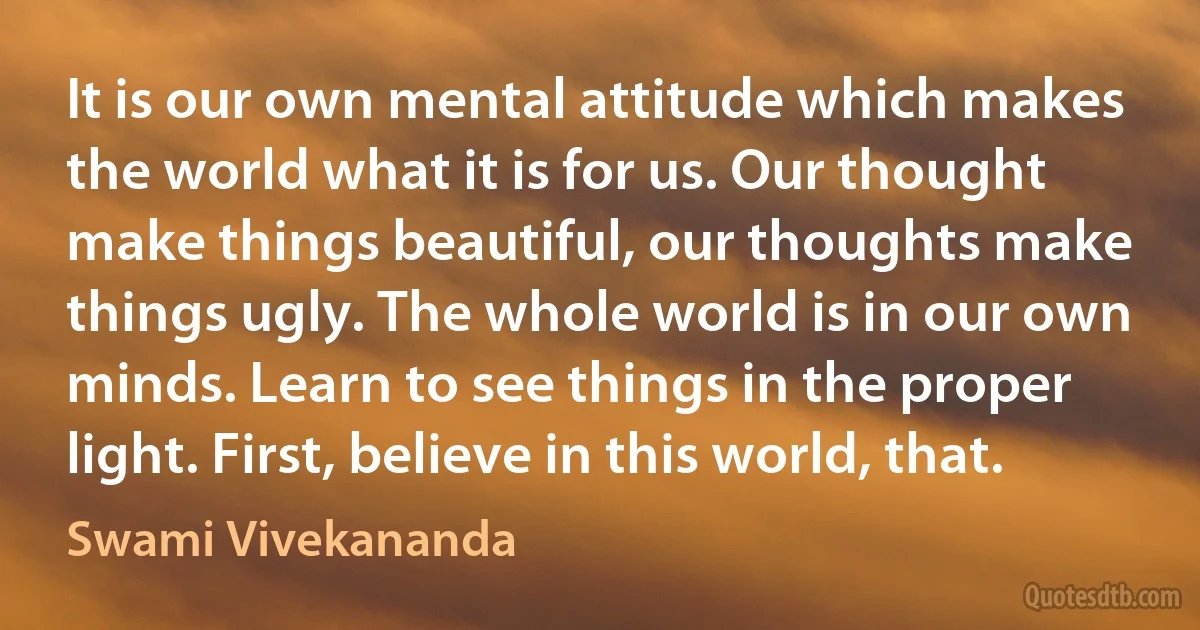 It is our own mental attitude which makes the world what it is for us. Our thought make things beautiful, our thoughts make things ugly. The whole world is in our own minds. Learn to see things in the proper light. First, believe in this world, that. (Swami Vivekananda)