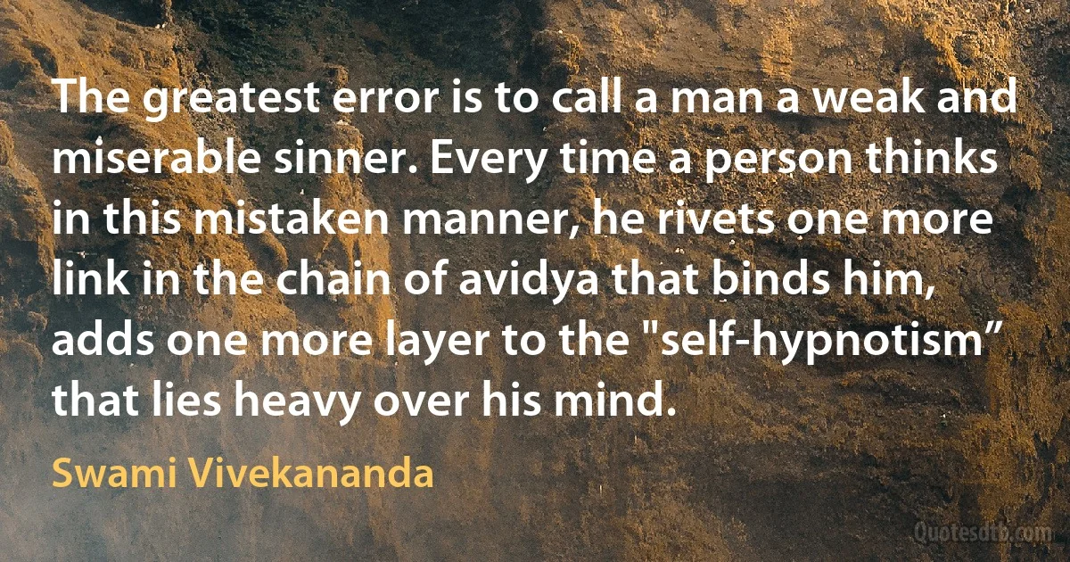 The greatest error is to call a man a weak and miserable sinner. Every time a person thinks in this mistaken manner, he rivets one more link in the chain of avidya that binds him, adds one more layer to the "self-hypnotism” that lies heavy over his mind. (Swami Vivekananda)