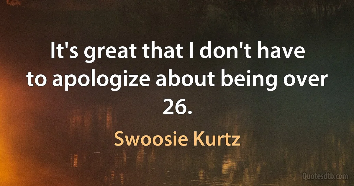 It's great that I don't have to apologize about being over 26. (Swoosie Kurtz)