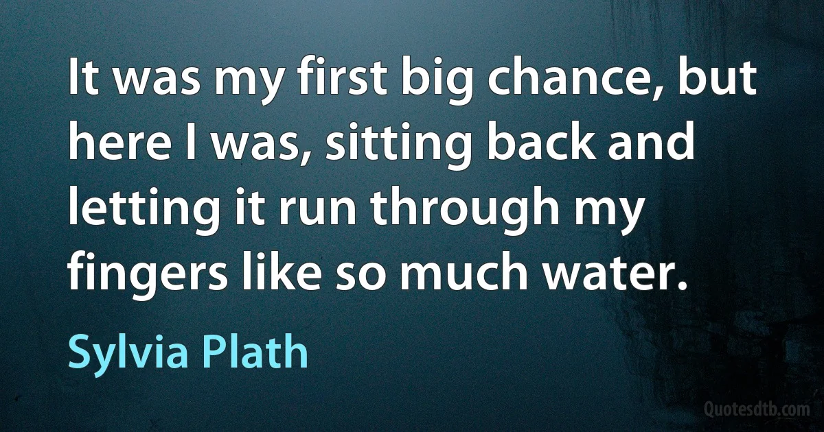 It was my first big chance, but here I was, sitting back and letting it run through my fingers like so much water. (Sylvia Plath)