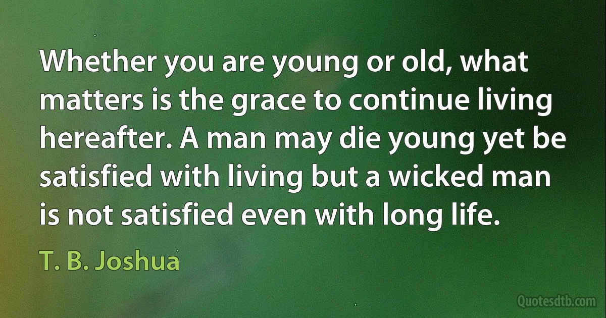 Whether you are young or old, what matters is the grace to continue living hereafter. A man may die young yet be satisfied with living but a wicked man is not satisfied even with long life. (T. B. Joshua)