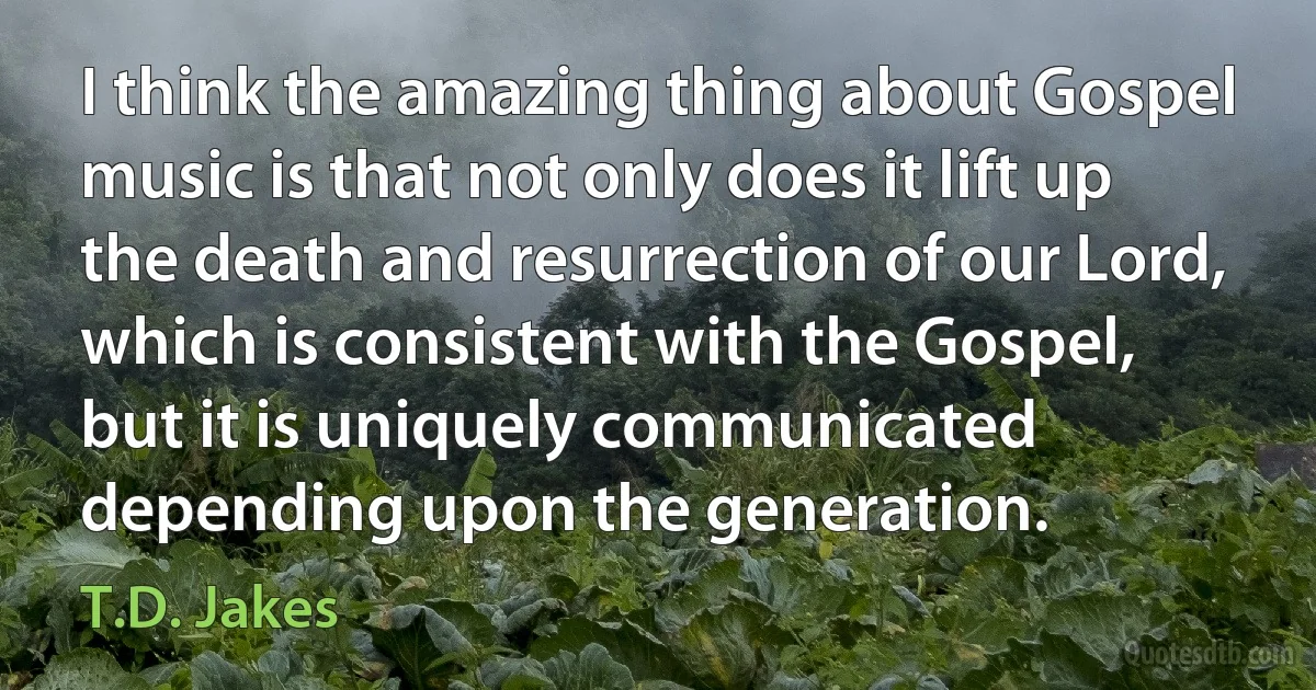 I think the amazing thing about Gospel music is that not only does it lift up the death and resurrection of our Lord, which is consistent with the Gospel, but it is uniquely communicated depending upon the generation. (T.D. Jakes)