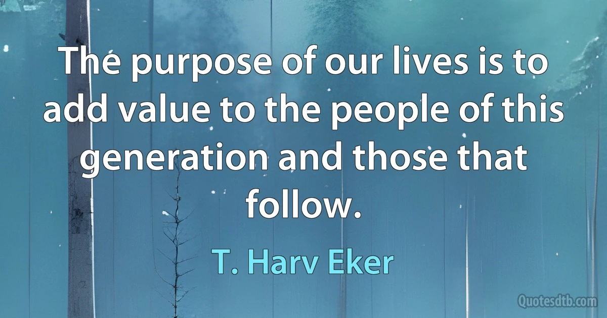 The purpose of our lives is to add value to the people of this generation and those that follow. (T. Harv Eker)