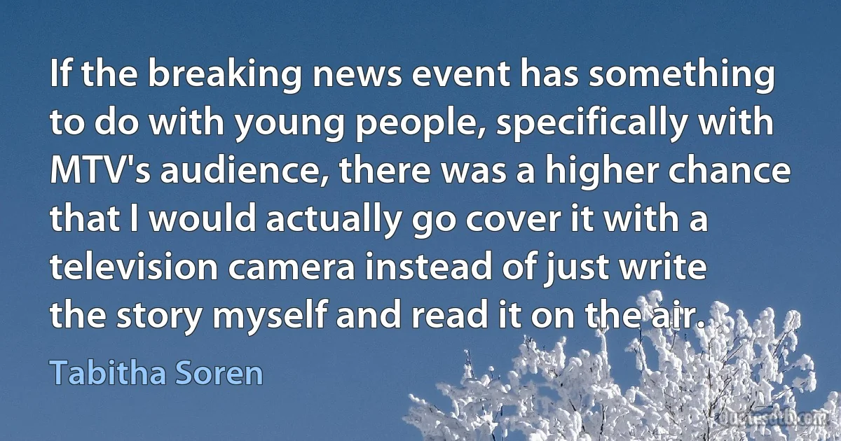 If the breaking news event has something to do with young people, specifically with MTV's audience, there was a higher chance that I would actually go cover it with a television camera instead of just write the story myself and read it on the air. (Tabitha Soren)