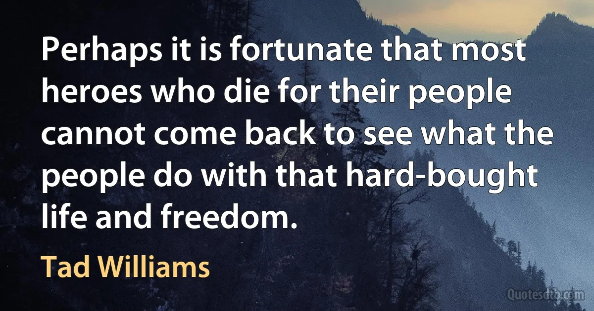 Perhaps it is fortunate that most heroes who die for their people cannot come back to see what the people do with that hard-bought life and freedom. (Tad Williams)