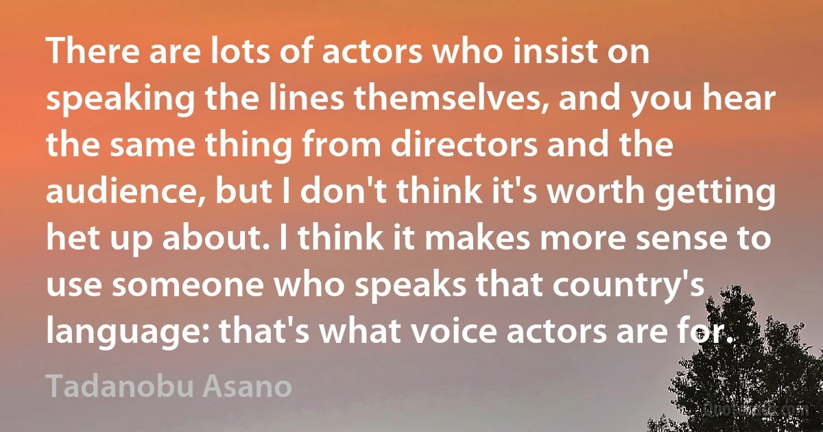 There are lots of actors who insist on speaking the lines themselves, and you hear the same thing from directors and the audience, but I don't think it's worth getting het up about. I think it makes more sense to use someone who speaks that country's language: that's what voice actors are for. (Tadanobu Asano)