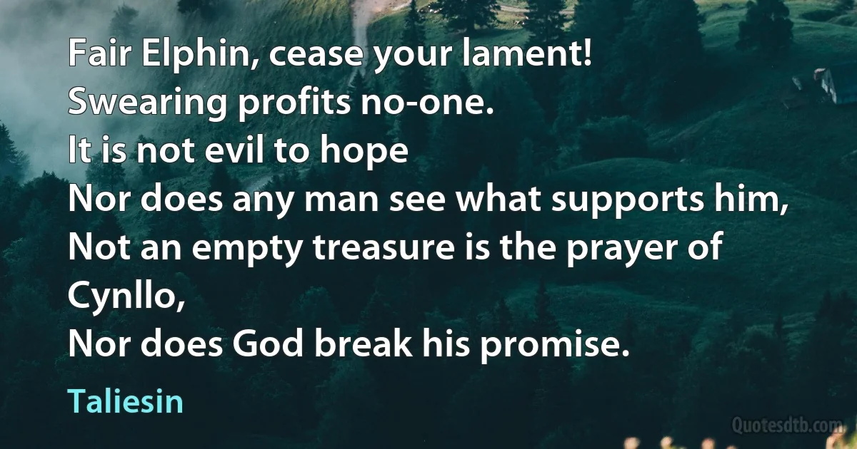 Fair Elphin, cease your lament!
Swearing profits no-one.
It is not evil to hope
Nor does any man see what supports him,
Not an empty treasure is the prayer of Cynllo,
Nor does God break his promise. (Taliesin)