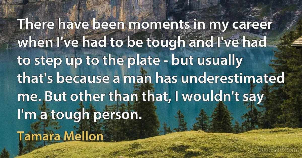 There have been moments in my career when I've had to be tough and I've had to step up to the plate - but usually that's because a man has underestimated me. But other than that, I wouldn't say I'm a tough person. (Tamara Mellon)