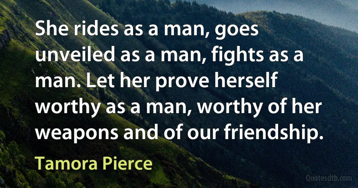 She rides as a man, goes unveiled as a man, fights as a man. Let her prove herself worthy as a man, worthy of her weapons and of our friendship. (Tamora Pierce)