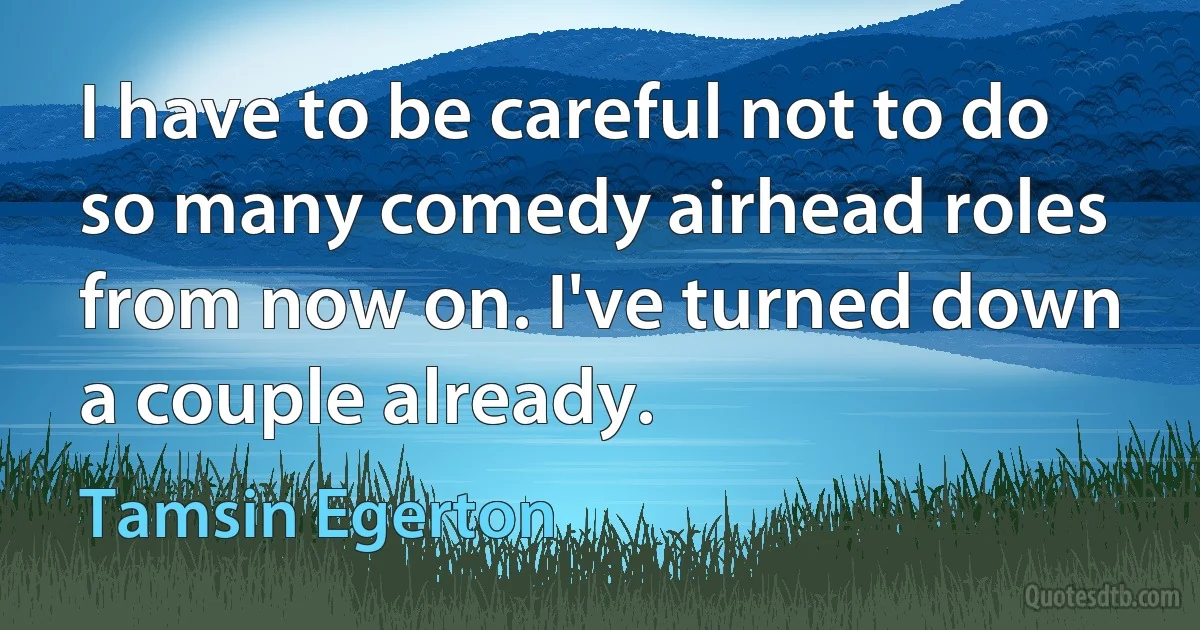 I have to be careful not to do so many comedy airhead roles from now on. I've turned down a couple already. (Tamsin Egerton)