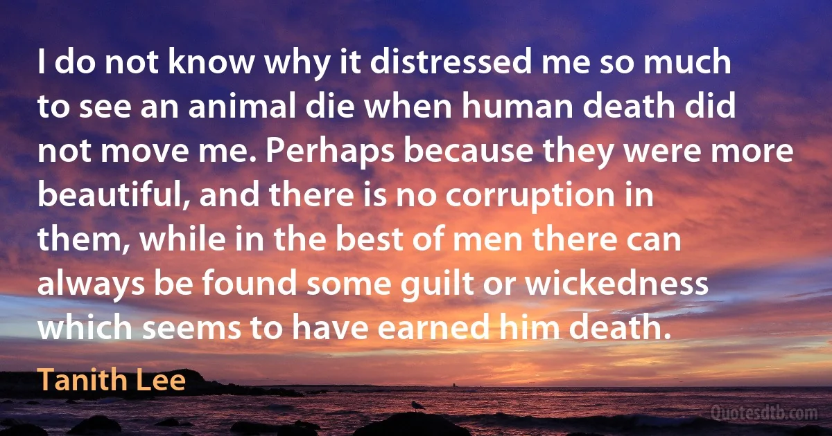 I do not know why it distressed me so much to see an animal die when human death did not move me. Perhaps because they were more beautiful, and there is no corruption in them, while in the best of men there can always be found some guilt or wickedness which seems to have earned him death. (Tanith Lee)