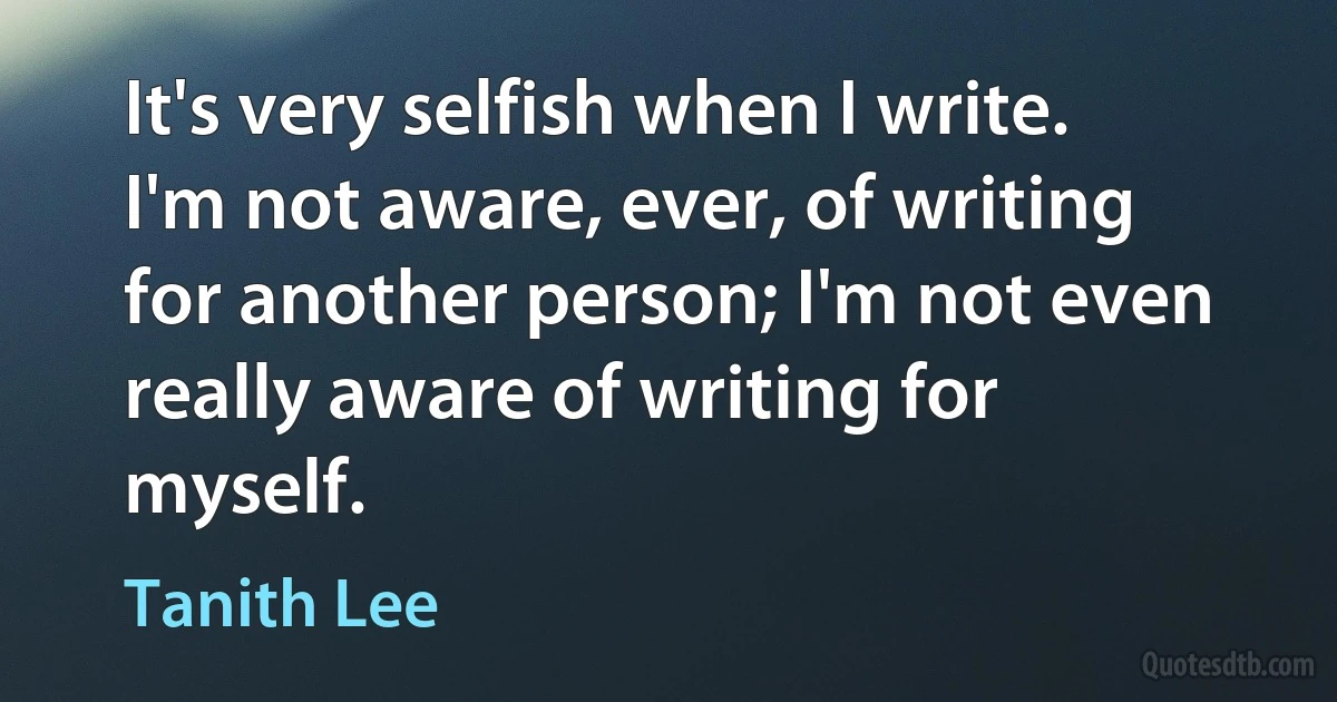 It's very selfish when I write. I'm not aware, ever, of writing for another person; I'm not even really aware of writing for myself. (Tanith Lee)