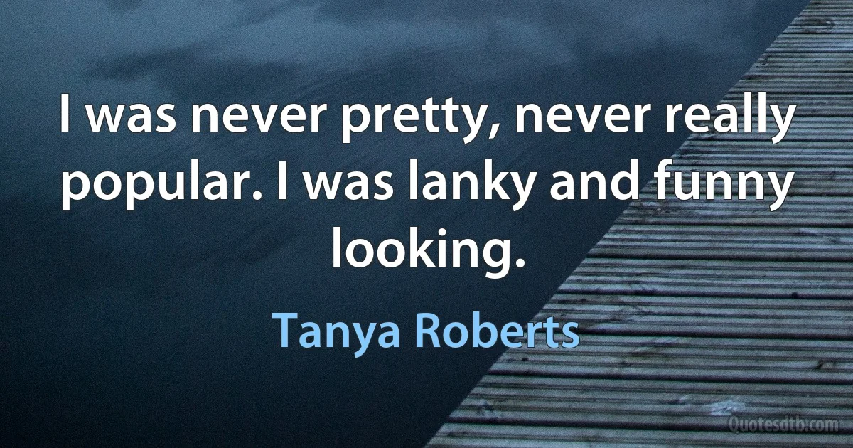 I was never pretty, never really popular. I was lanky and funny looking. (Tanya Roberts)