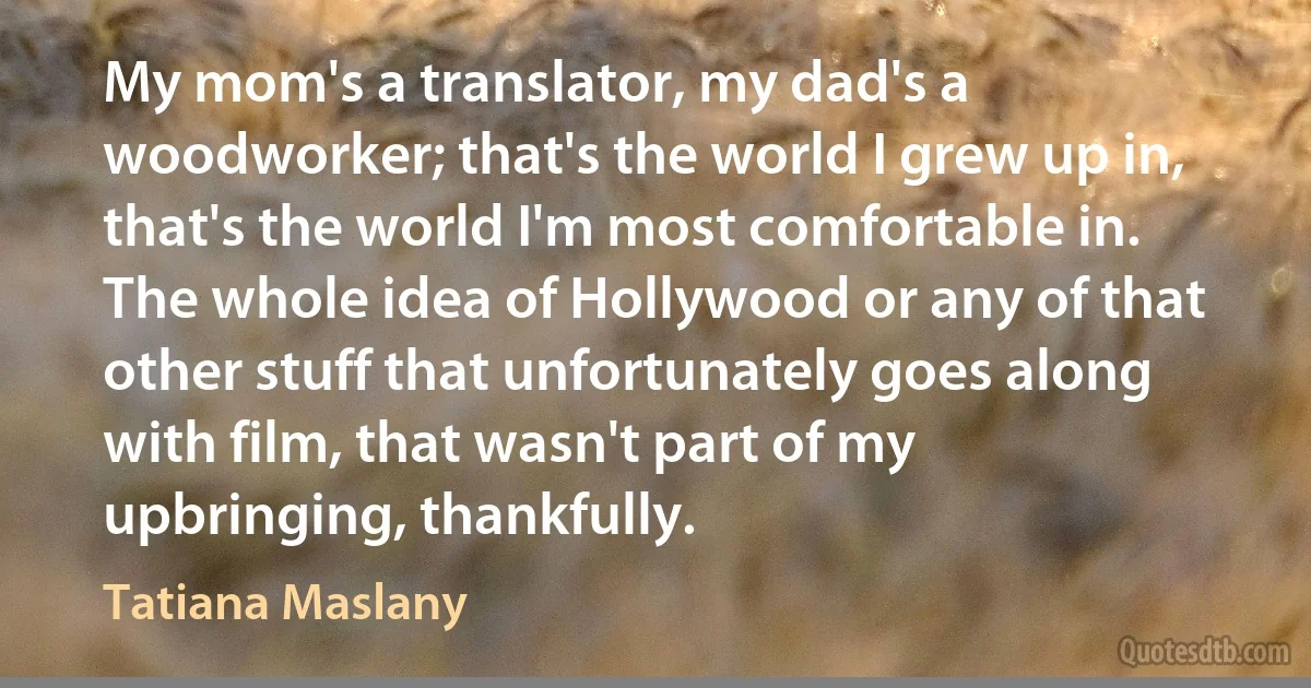 My mom's a translator, my dad's a woodworker; that's the world I grew up in, that's the world I'm most comfortable in. The whole idea of Hollywood or any of that other stuff that unfortunately goes along with film, that wasn't part of my upbringing, thankfully. (Tatiana Maslany)