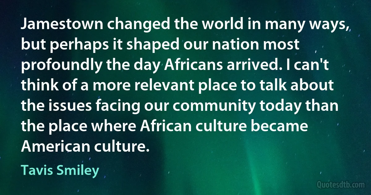 Jamestown changed the world in many ways, but perhaps it shaped our nation most profoundly the day Africans arrived. I can't think of a more relevant place to talk about the issues facing our community today than the place where African culture became American culture. (Tavis Smiley)