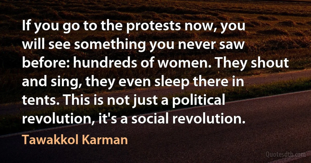 If you go to the protests now, you will see something you never saw before: hundreds of women. They shout and sing, they even sleep there in tents. This is not just a political revolution, it's a social revolution. (Tawakkol Karman)