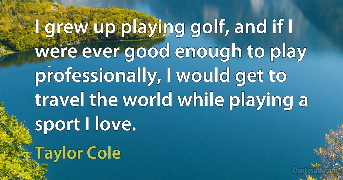 I grew up playing golf, and if I were ever good enough to play professionally, I would get to travel the world while playing a sport I love. (Taylor Cole)