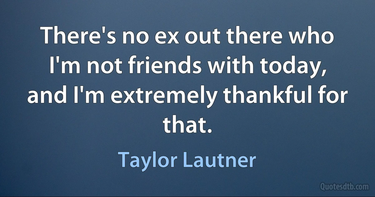 There's no ex out there who I'm not friends with today, and I'm extremely thankful for that. (Taylor Lautner)