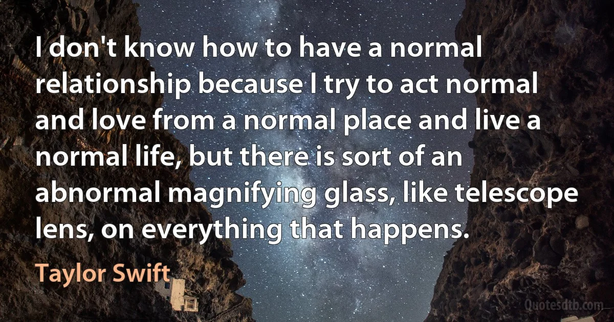 I don't know how to have a normal relationship because I try to act normal and love from a normal place and live a normal life, but there is sort of an abnormal magnifying glass, like telescope lens, on everything that happens. (Taylor Swift)