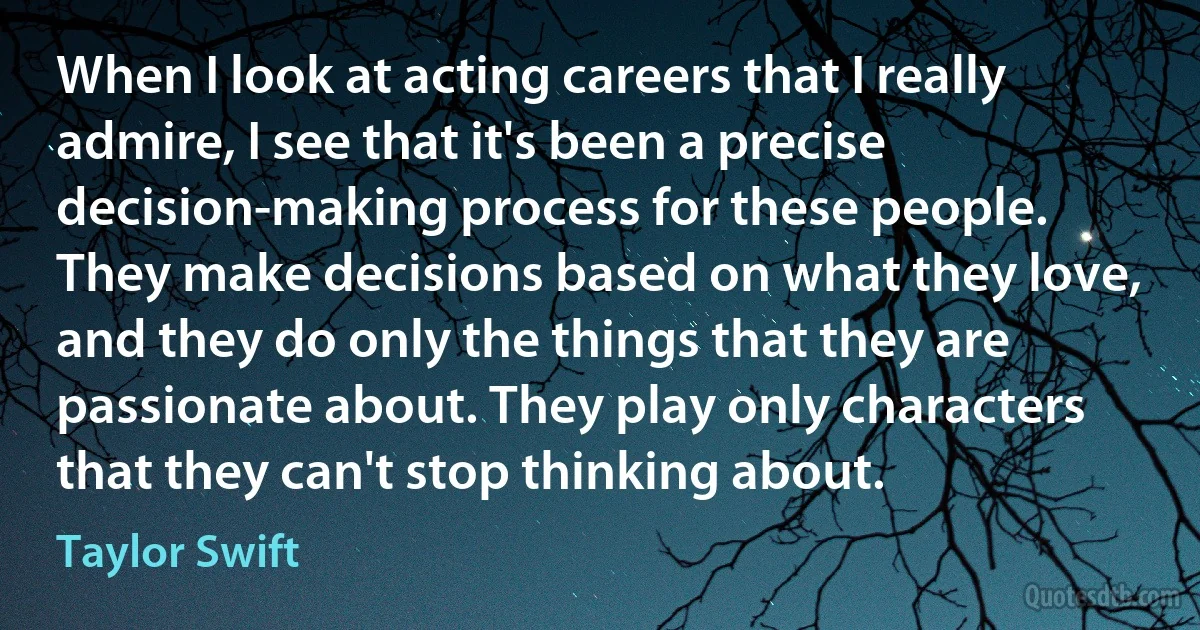 When I look at acting careers that I really admire, I see that it's been a precise decision-making process for these people. They make decisions based on what they love, and they do only the things that they are passionate about. They play only characters that they can't stop thinking about. (Taylor Swift)