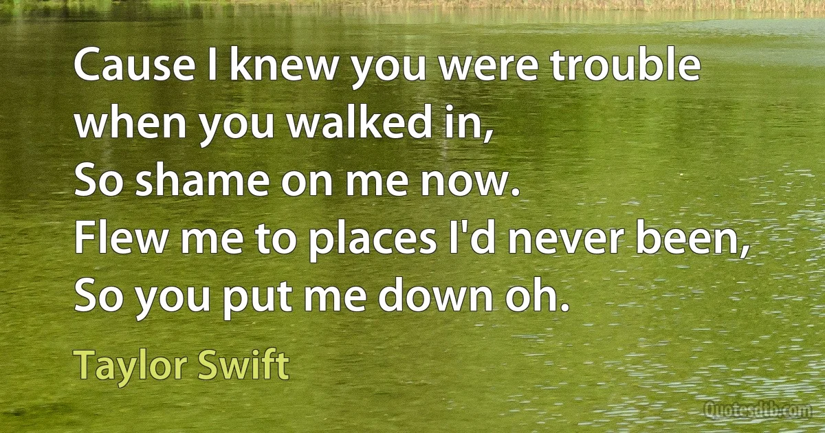 Cause I knew you were trouble when you walked in,
So shame on me now.
Flew me to places I'd never been,
So you put me down oh. (Taylor Swift)