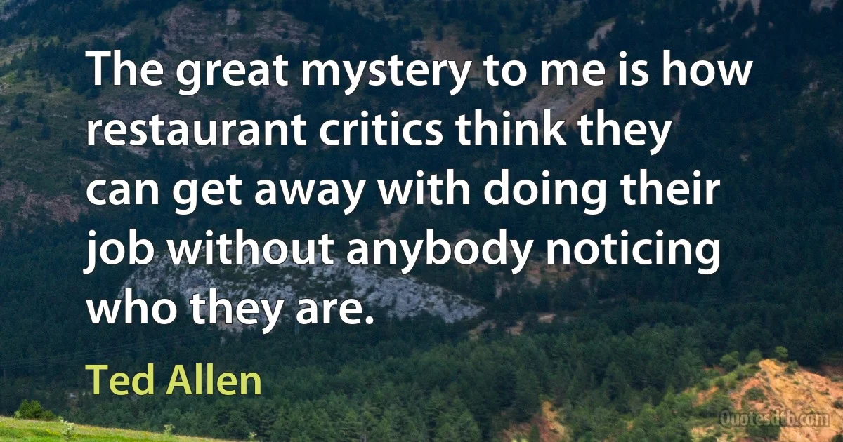 The great mystery to me is how restaurant critics think they can get away with doing their job without anybody noticing who they are. (Ted Allen)