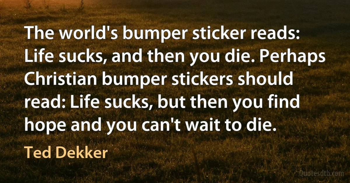 The world's bumper sticker reads: Life sucks, and then you die. Perhaps Christian bumper stickers should read: Life sucks, but then you find hope and you can't wait to die. (Ted Dekker)