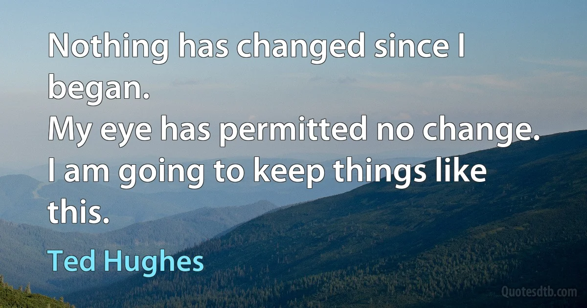 Nothing has changed since I began.
My eye has permitted no change.
I am going to keep things like this. (Ted Hughes)