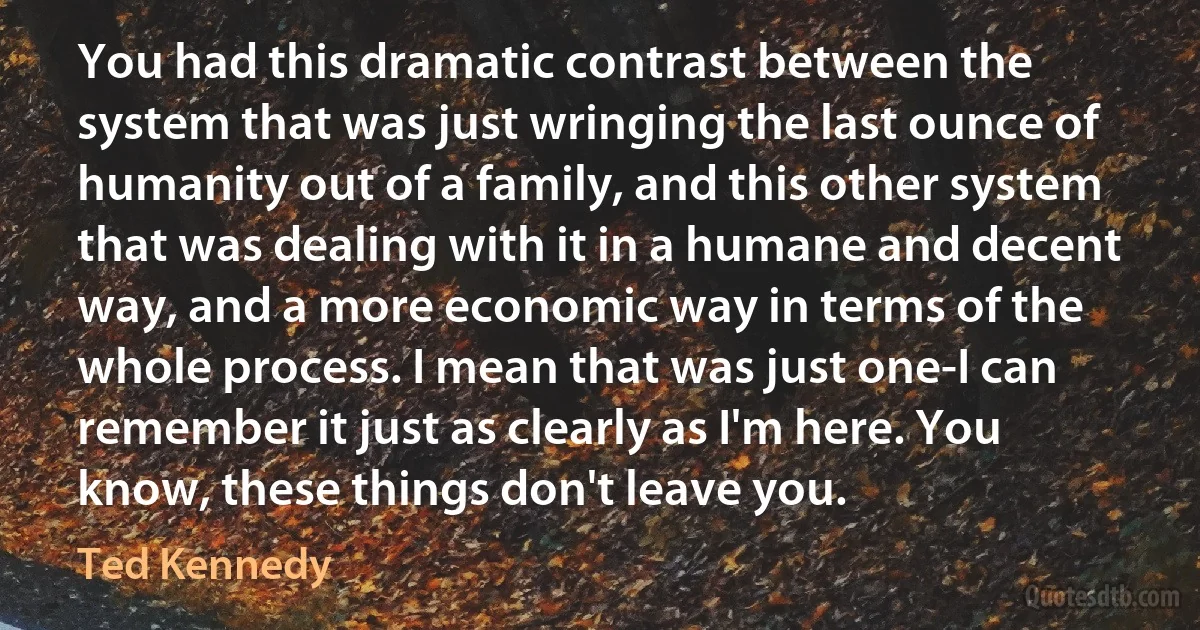 You had this dramatic contrast between the system that was just wringing the last ounce of humanity out of a family, and this other system that was dealing with it in a humane and decent way, and a more economic way in terms of the whole process. I mean that was just one-I can remember it just as clearly as I'm here. You know, these things don't leave you. (Ted Kennedy)