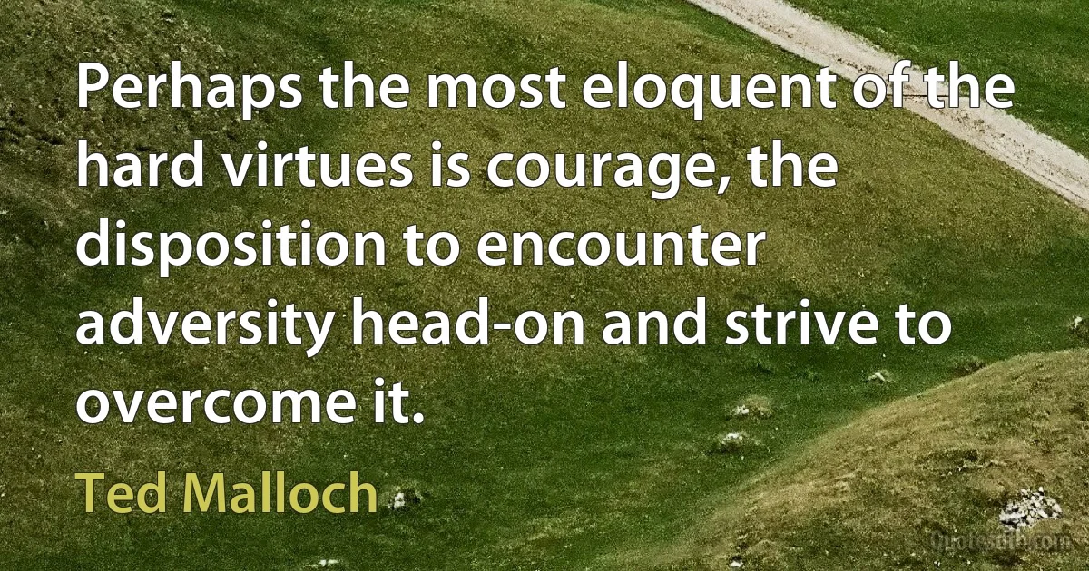 Perhaps the most eloquent of the hard virtues is courage, the disposition to encounter adversity head-on and strive to overcome it. (Ted Malloch)