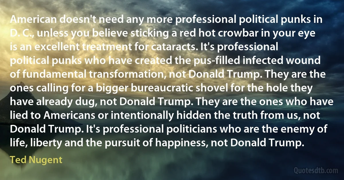 American doesn't need any more professional political punks in D. C., unless you believe sticking a red hot crowbar in your eye is an excellent treatment for cataracts. It's professional political punks who have created the pus-filled infected wound of fundamental transformation, not Donald Trump. They are the ones calling for a bigger bureaucratic shovel for the hole they have already dug, not Donald Trump. They are the ones who have lied to Americans or intentionally hidden the truth from us, not Donald Trump. It's professional politicians who are the enemy of life, liberty and the pursuit of happiness, not Donald Trump. (Ted Nugent)