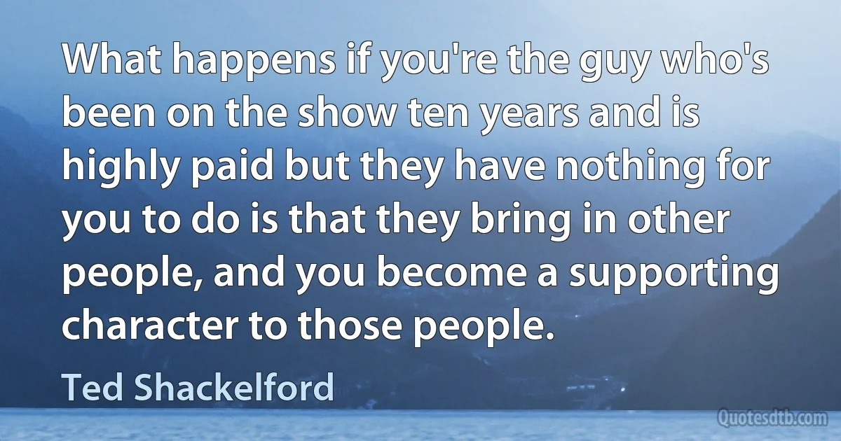 What happens if you're the guy who's been on the show ten years and is highly paid but they have nothing for you to do is that they bring in other people, and you become a supporting character to those people. (Ted Shackelford)