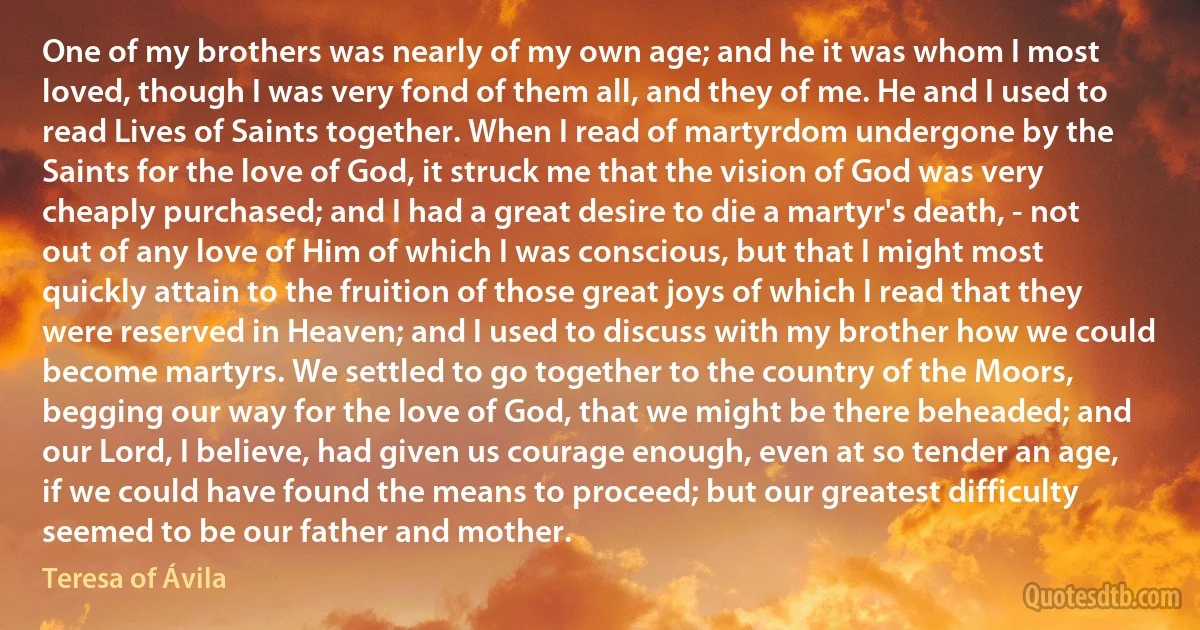 One of my brothers was nearly of my own age; and he it was whom I most loved, though I was very fond of them all, and they of me. He and I used to read Lives of Saints together. When I read of martyrdom undergone by the Saints for the love of God, it struck me that the vision of God was very cheaply purchased; and I had a great desire to die a martyr's death, - not out of any love of Him of which I was conscious, but that I might most quickly attain to the fruition of those great joys of which I read that they were reserved in Heaven; and I used to discuss with my brother how we could become martyrs. We settled to go together to the country of the Moors, begging our way for the love of God, that we might be there beheaded; and our Lord, I believe, had given us courage enough, even at so tender an age, if we could have found the means to proceed; but our greatest difficulty seemed to be our father and mother. (Teresa of Ávila)